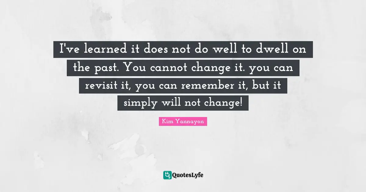 I've learned it does not do well to dwell on the past. You cannot change it. you can revisit it, you can remember it, but it simply will not change!