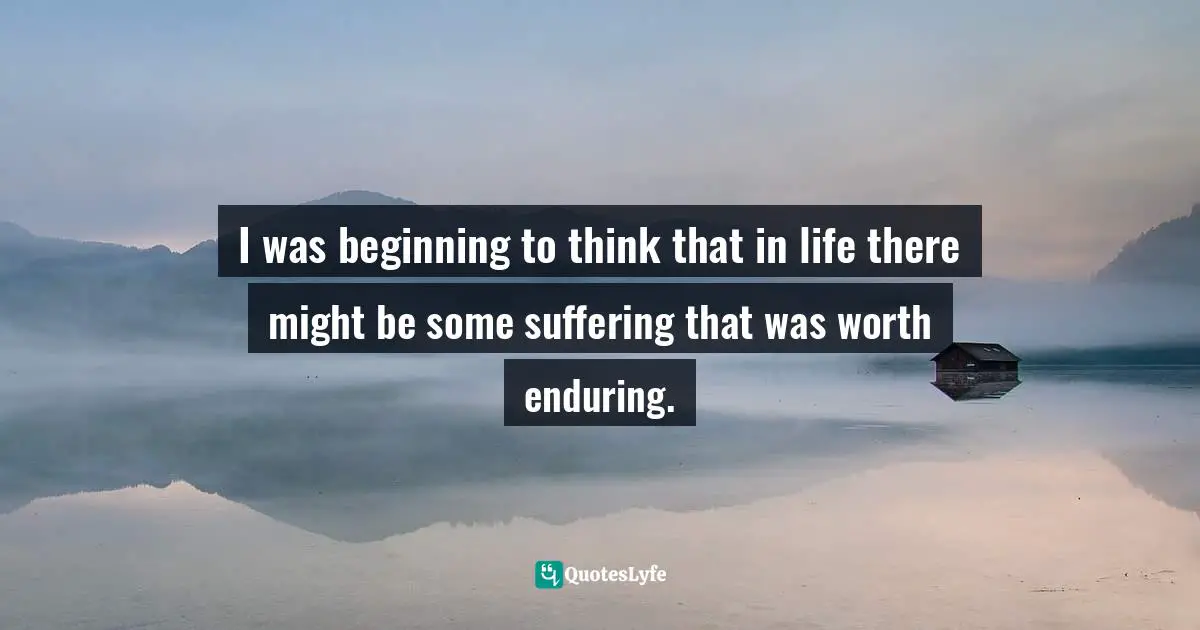 I was beginning to think that in life there might be some suffering that was worth enduring.