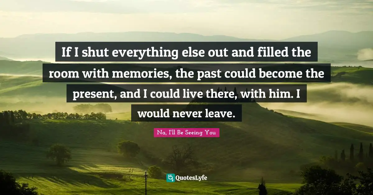If I shut everything else out and filled the room with memories, the past could become the present, and I could live there, with him. I would never leave.