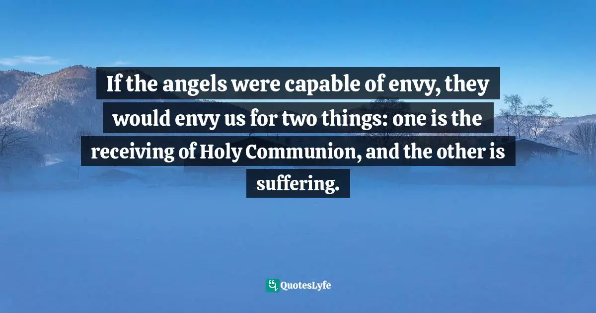 Communion Quotes: "If the angels were capable of envy, they would envy us for two things: one is the receiving of Holy Communion, and the other is suffering."