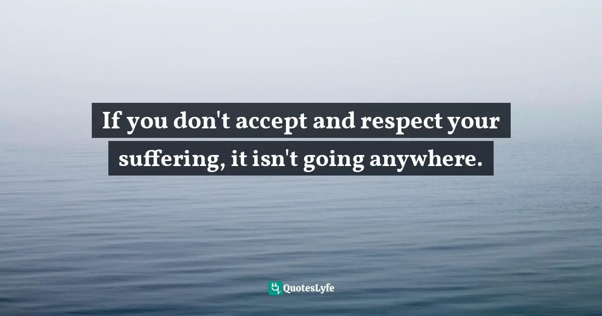 If you don't accept and respect your suffering, it isn't going anywhere.
