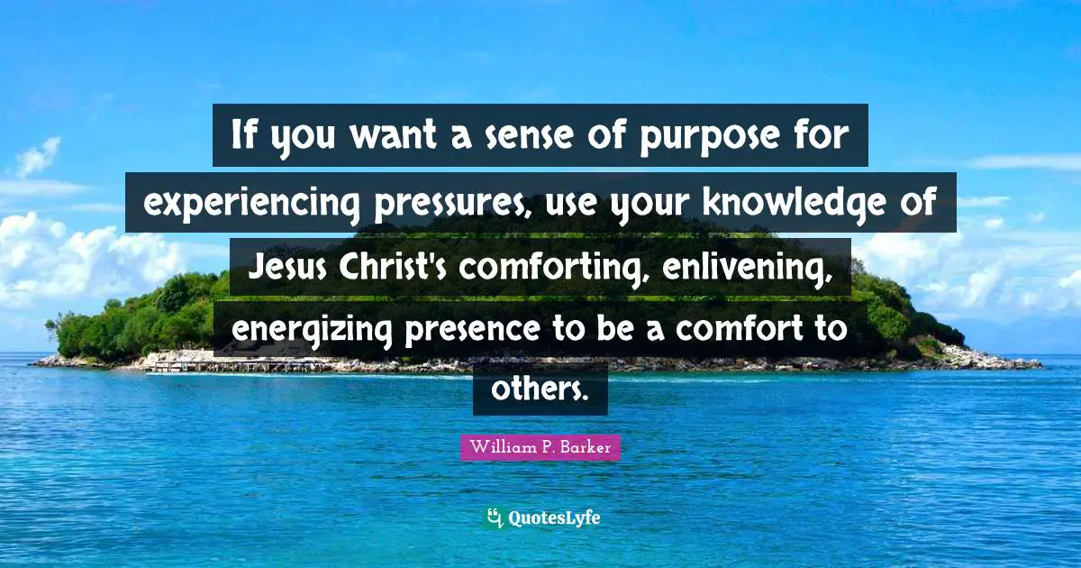 If you want a sense of purpose for experiencing pressures, use your knowledge of Jesus Christ's comforting, enlivening, energizing presence to be a comfort to others.