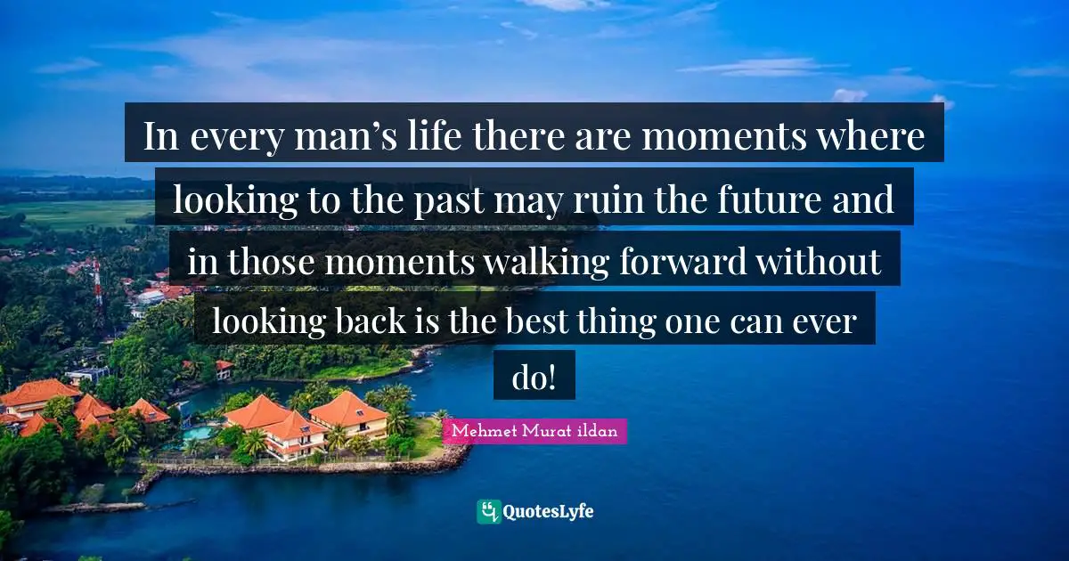 In every man’s life there are moments where looking to the past may ruin the future and in those moments walking forward without looking back is the best thing one can ever do!