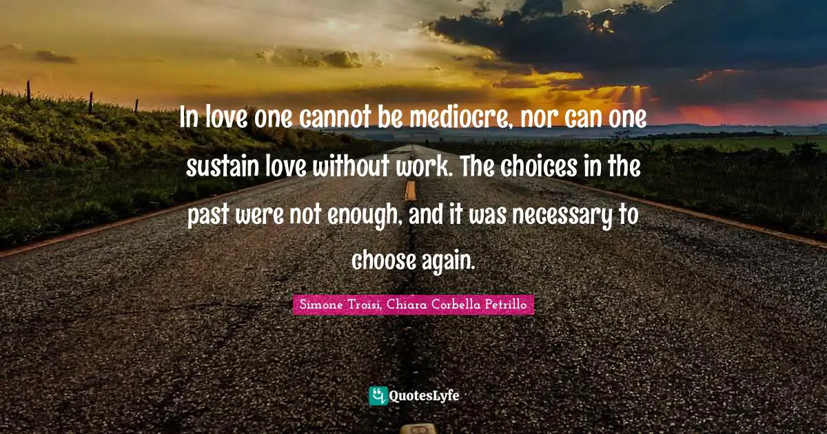 In love one cannot be mediocre, nor can one sustain love without work. The choices in the past were not enough, and it was necessary to choose again.