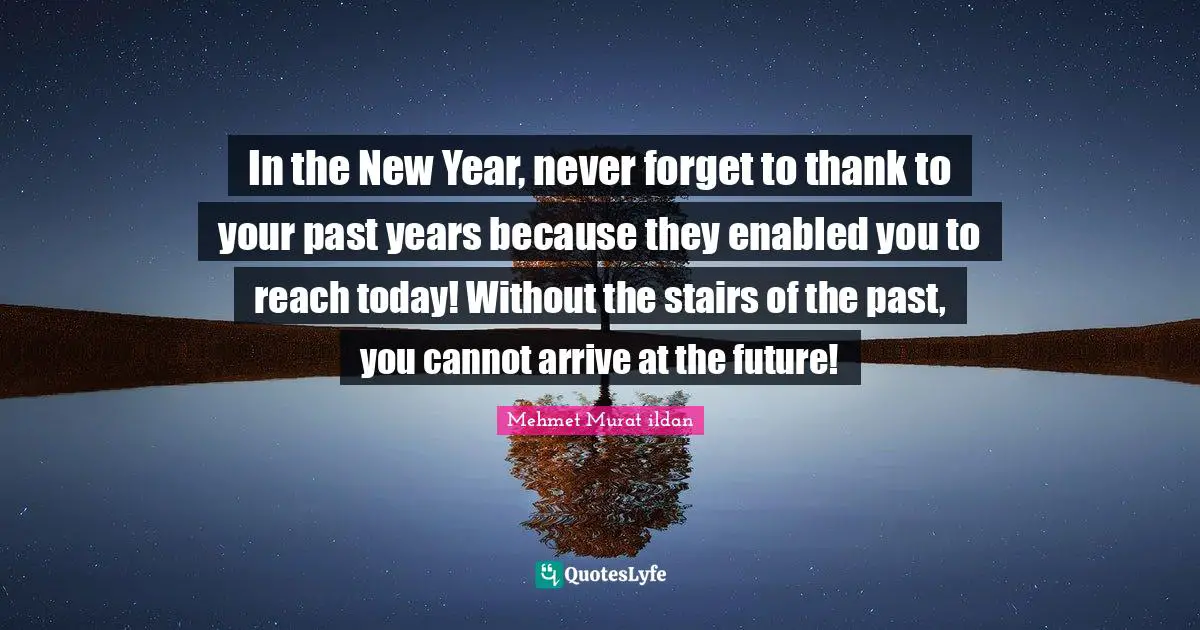 In the New Year, never forget to thank to your past years because they enabled you to reach today! Without the stairs of the past, you cannot arrive at the future!