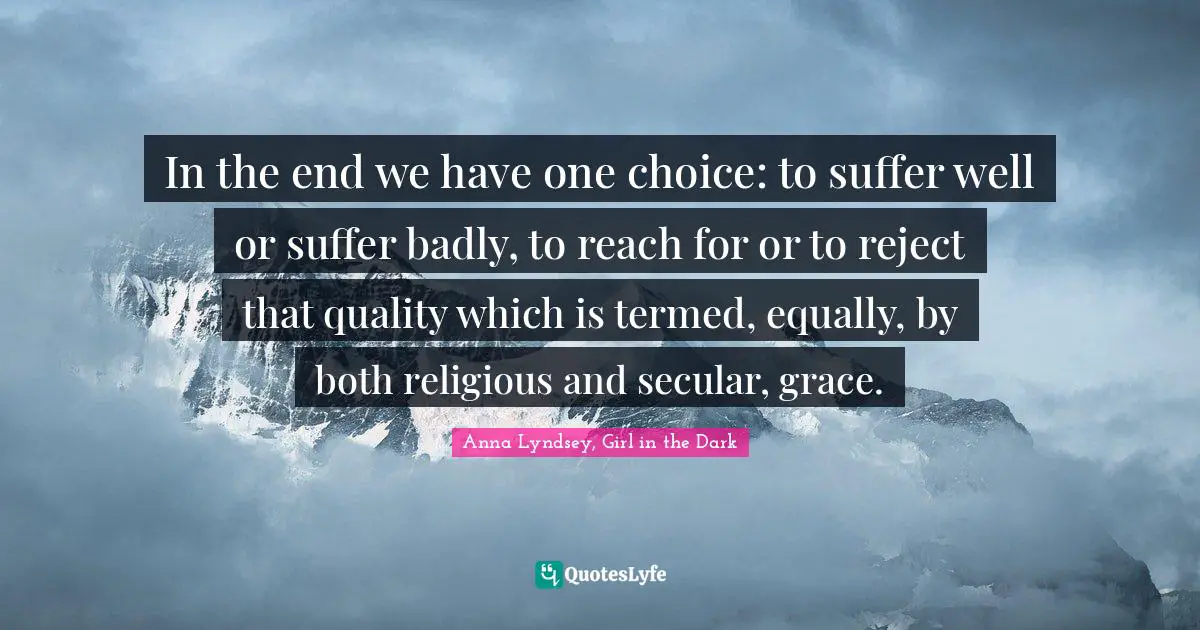 In the end we have one choice: to suffer well or suffer badly, to reach for or to reject that quality which is termed, equally, by both religious and secular, grace.