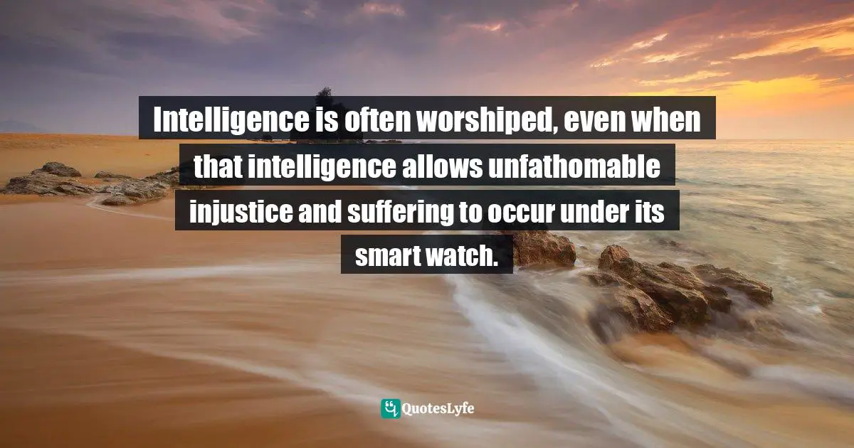 Intelligence is often worshiped, even when that intelligence allows unfathomable injustice and suffering to occur under its smart watch.