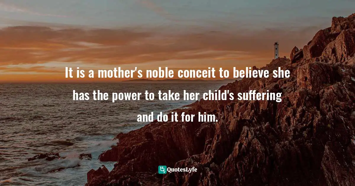 It is a mother's noble conceit to believe she has the power to take her child's suffering and do it for him.