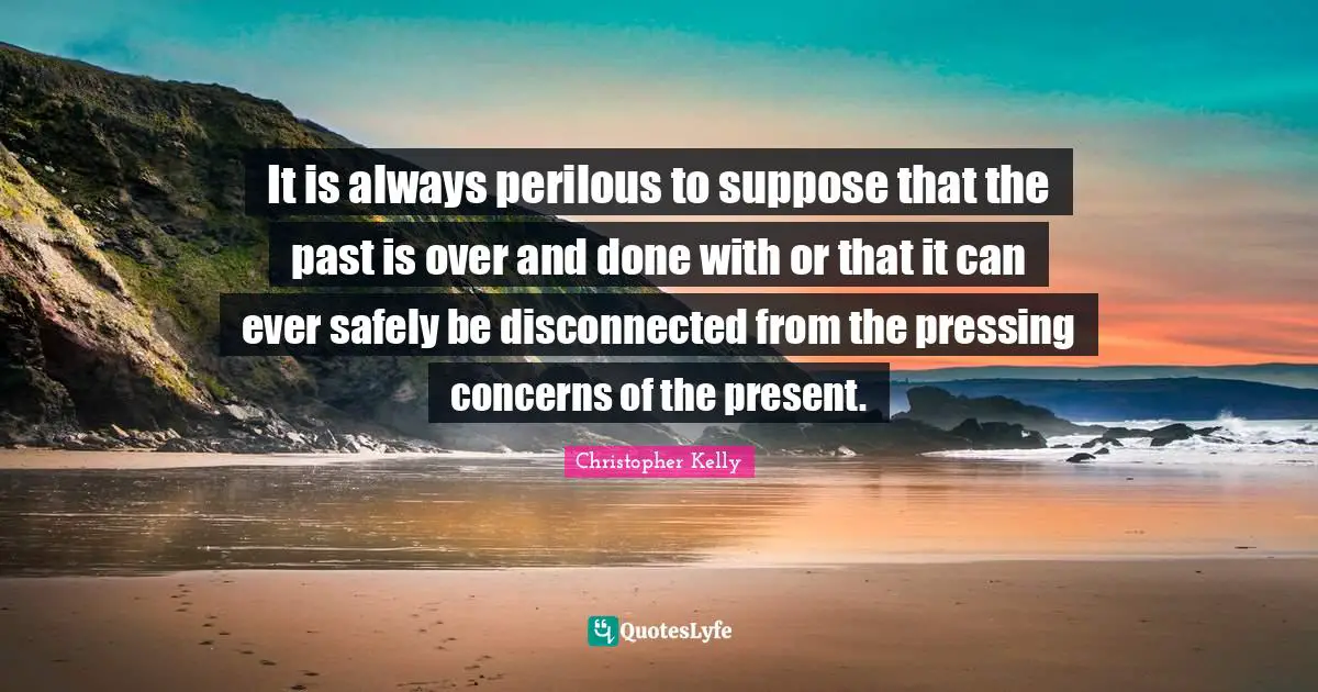 It is always perilous to suppose that the past is over and done with or that it can ever safely be disconnected from the pressing concerns of the present.