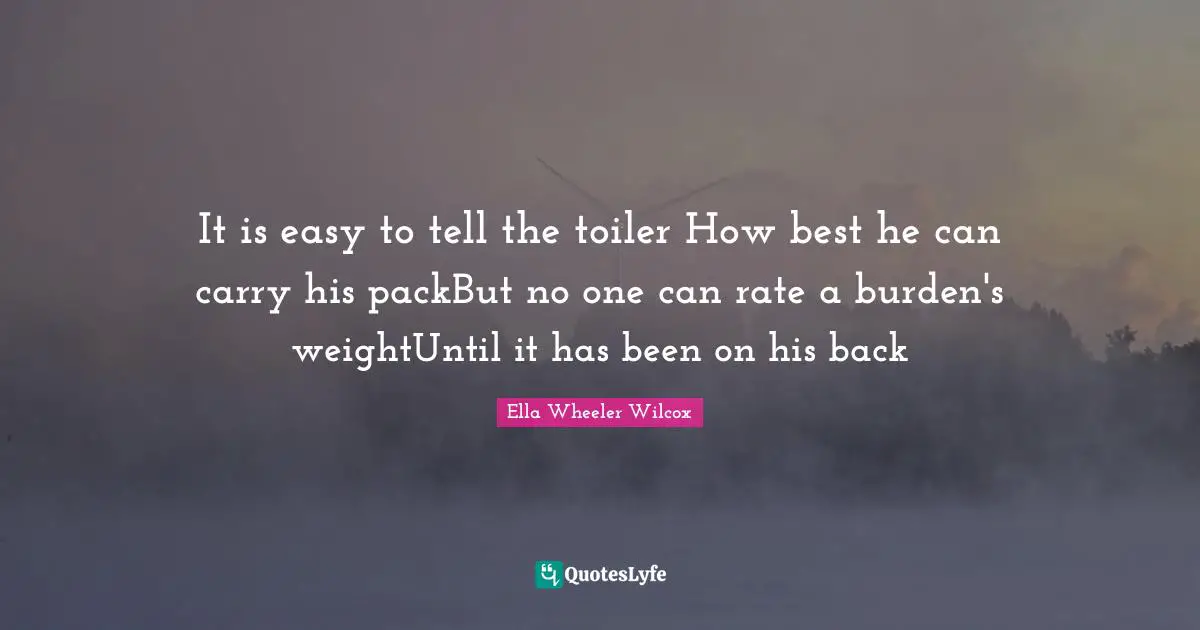 It is easy to tell the toiler How best he can carry his packBut no one can rate a burden's weightUntil it has been on his back