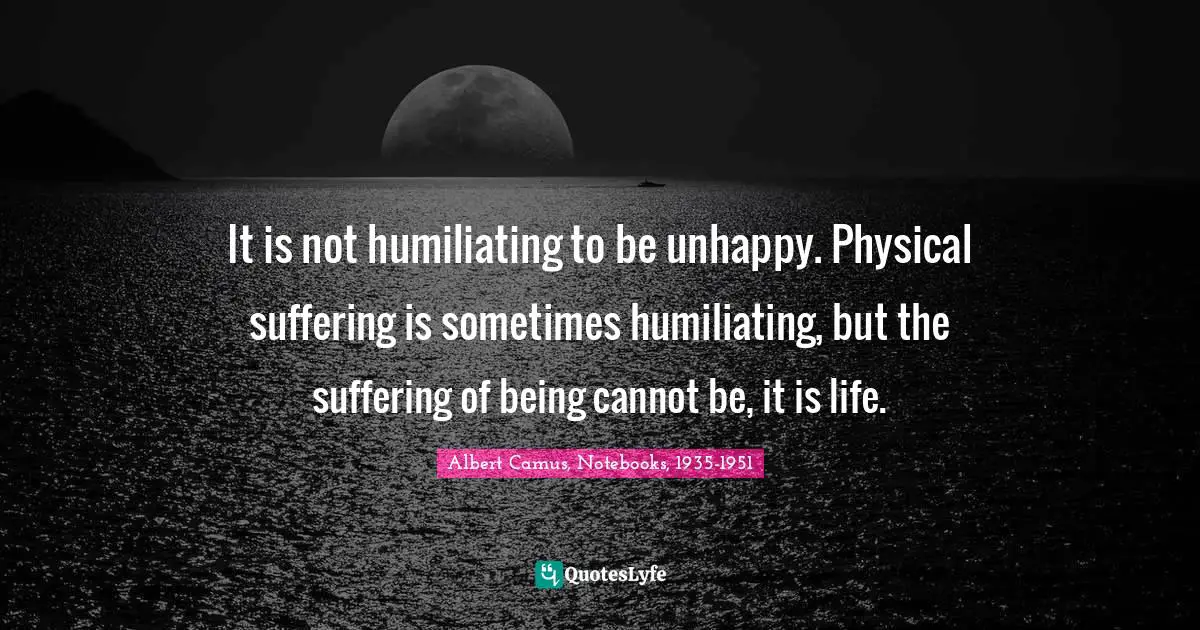 Albert Camus Quotes: "It is not humiliating to be unhappy. Physical suffering is sometimes humiliating, but the suffering of being cannot be, it is life."