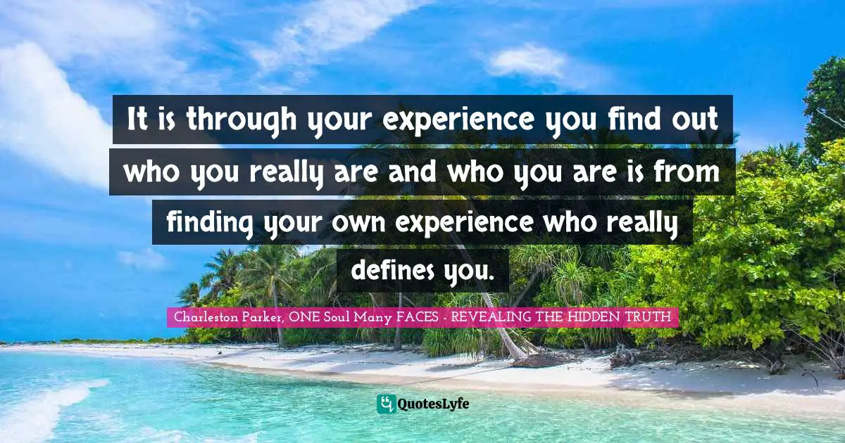 It is through your experience you find out who you really are and who you are is from finding your own experience who really defines you.