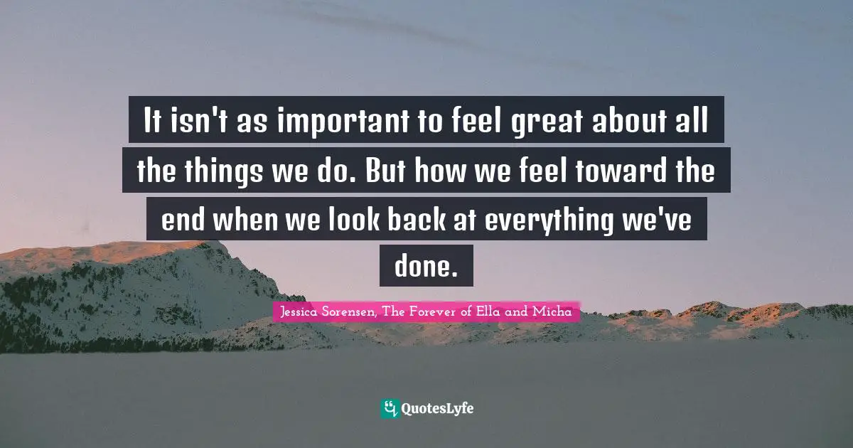 It isn't as important to feel great about all the things we do. But how we feel toward the end when we look back at everything we've done.