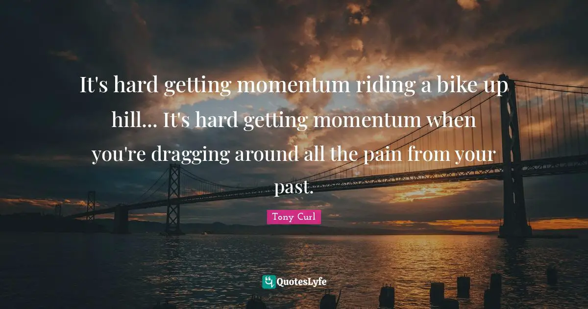 It's hard getting momentum riding a bike up hill... It's hard getting momentum when you're dragging around all the pain from your past.