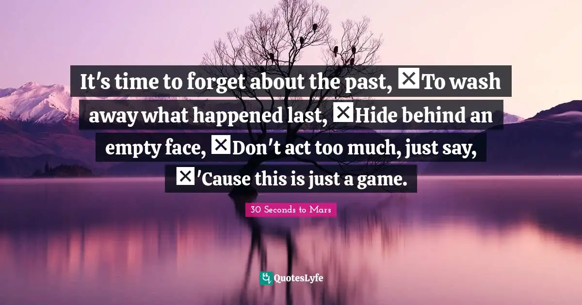 It's time to forget about the past,  To wash away what happened last,  Hide behind an empty face,  Don't act too much, just say,  'Cause this is just a game.
