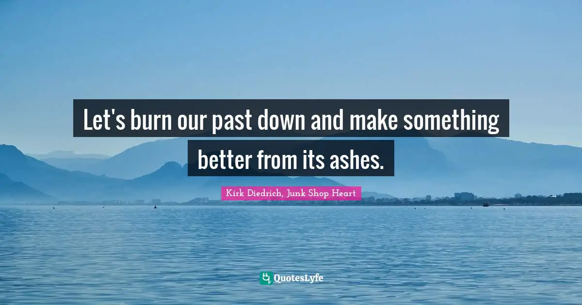 Let's burn our past down and make something better from its ashes.