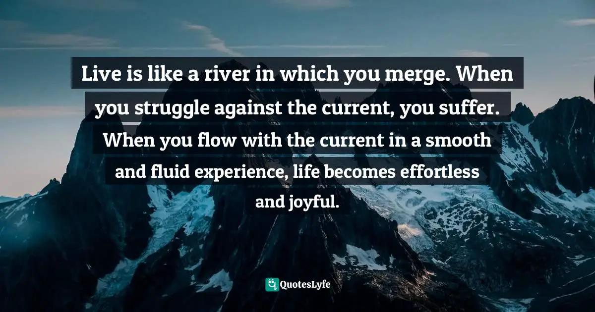 Live is like a river in which you merge. When you struggle against the current, you suffer. When you flow with the current in a smooth and fluid experience, life becomes effortless and joyful.