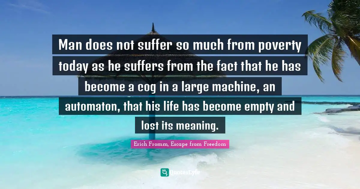 Man does not suffer so much from poverty today as he suffers from the fact that he has become a cog in a large machine, an automaton, that his life has become empty and lost its meaning.