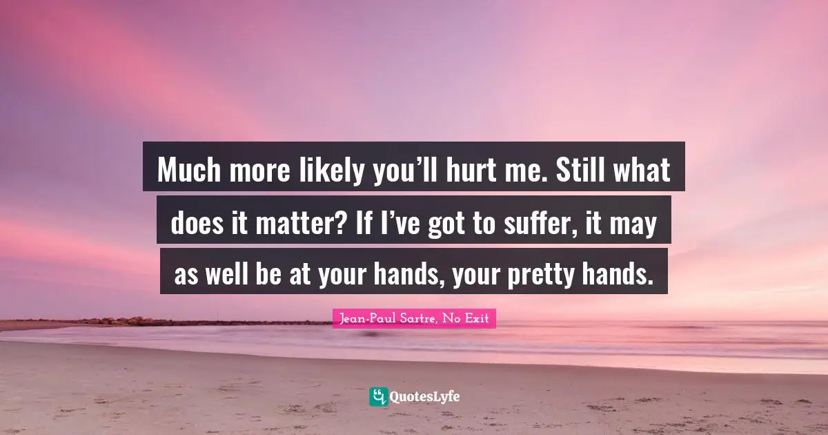 Much more likely you’ll hurt me. Still what does it matter? If I’ve got to suffer, it may as well be at your hands, your pretty hands.