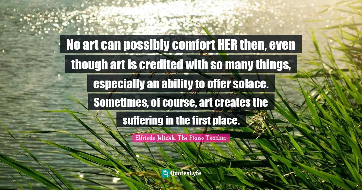 No art can possibly comfort HER then, even though art is credited with so many things, especially an ability to offer solace. Sometimes, of course, art creates the suffering in the first place.