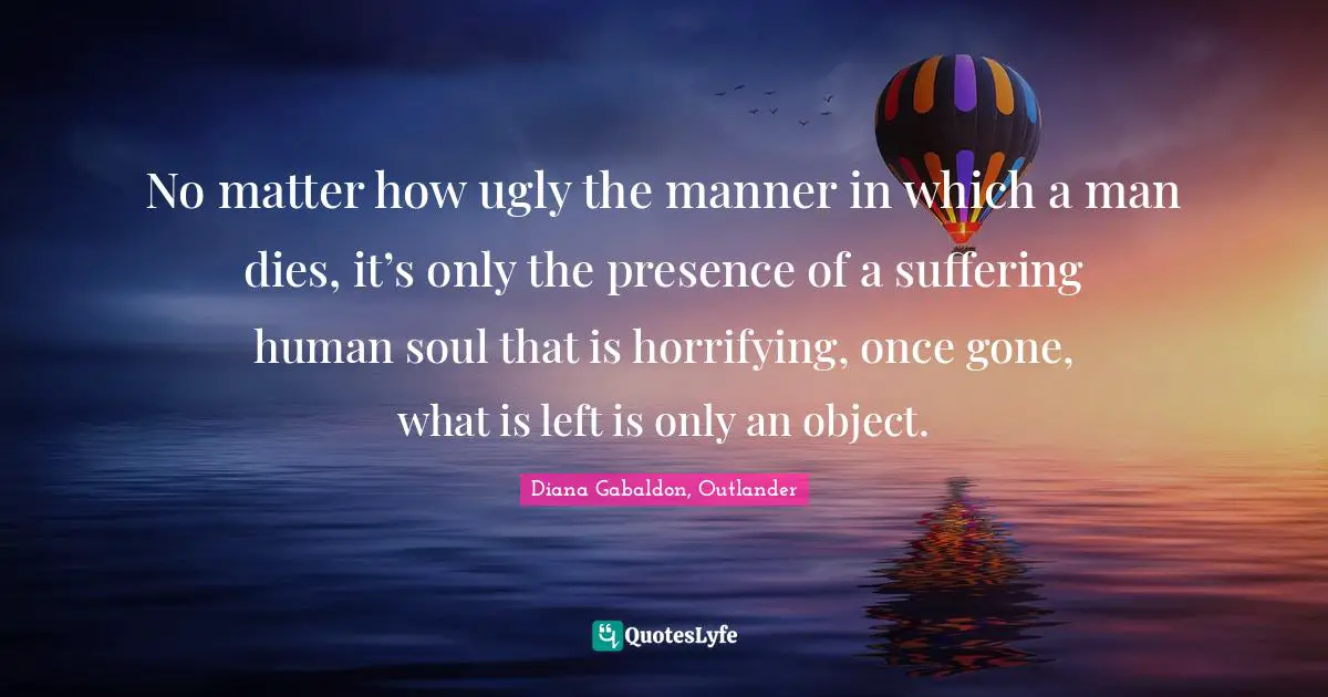 No matter how ugly the manner in which a man dies, it’s only the presence of a suffering human soul that is horrifying, once gone, what is left is only an object.