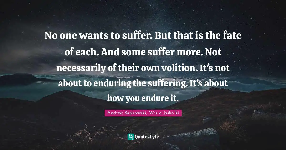 Andrzej Sapkowski Quotes: "No one wants to suffer. But that is the fate of each. And some suffer more. Not necessarily of their own volition. It's not about to enduring the suffering. It's about how you endure it."
