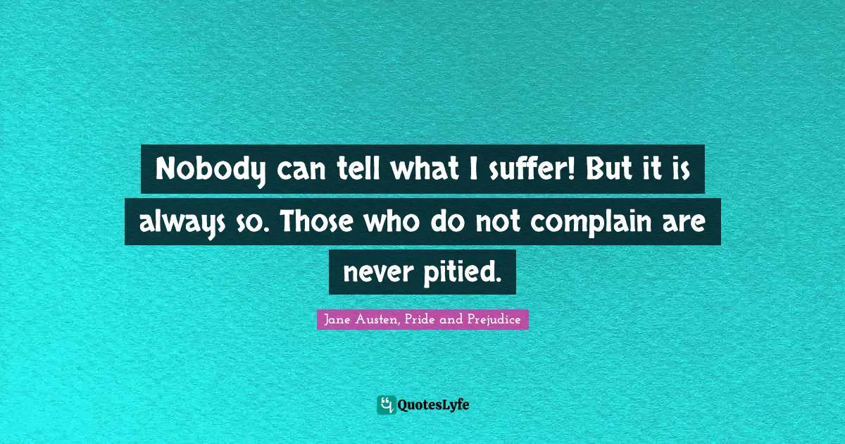 Jane Austen, Pride and Prejudice Quotes: Nobody can tell what I suffer! But it is always so. Those who do not complain are never pitied.