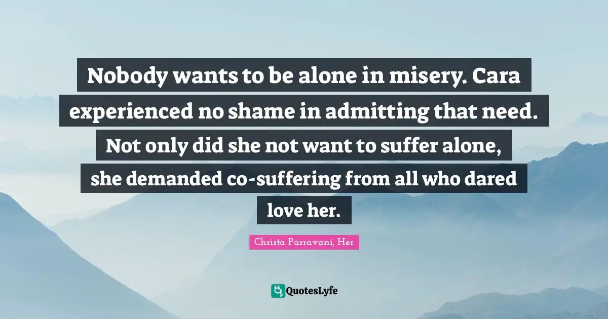 Nobody wants to be alone in misery. Cara experienced no shame in admitting that need. Not only did she not want to suffer alone, she demanded co-suffering from all who dared love her.