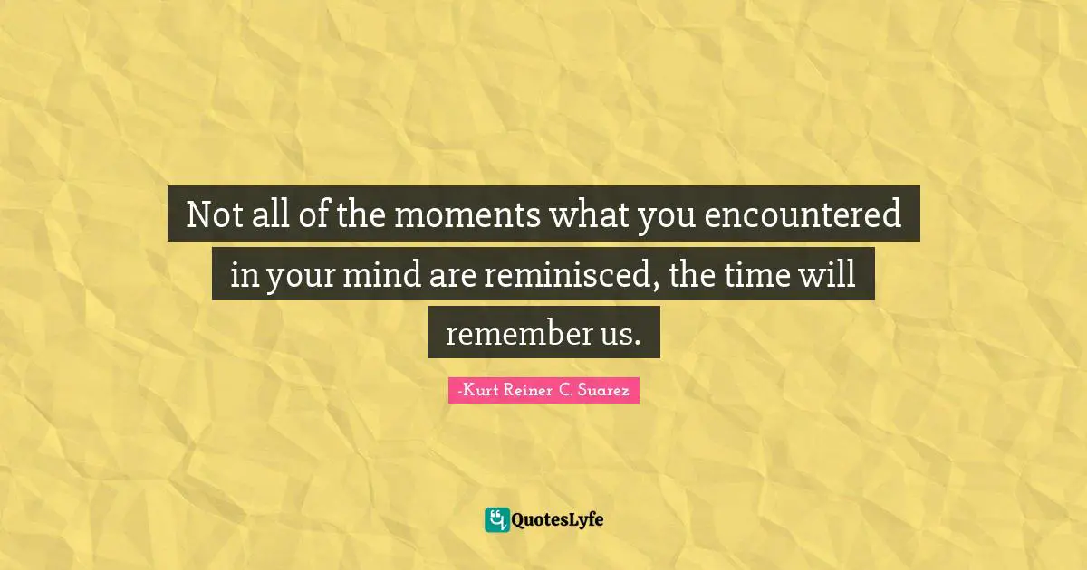 Not all of the moments what you encountered in your mind are reminisced, the time will remember us.