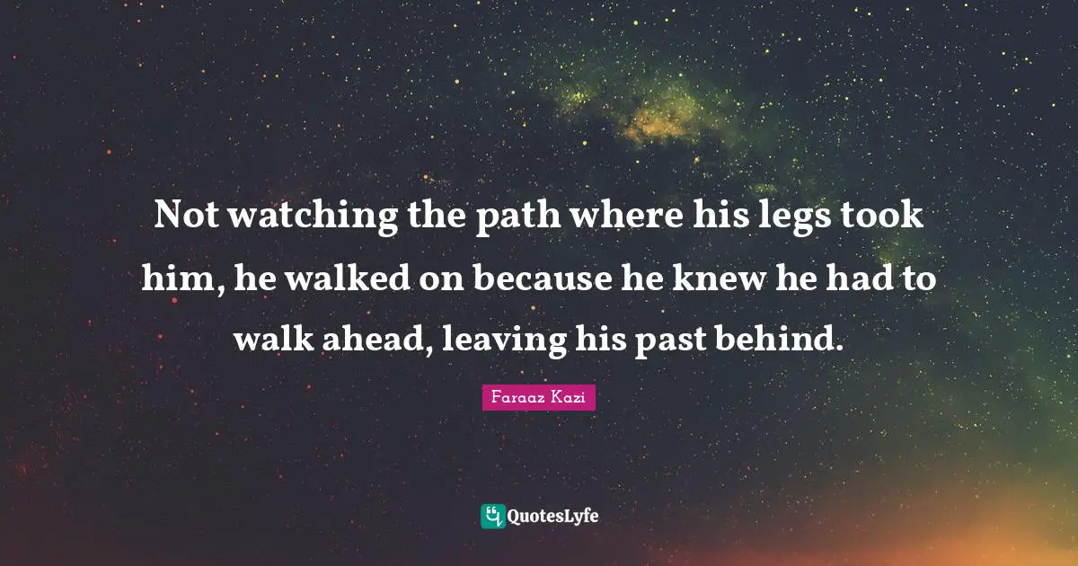 Not watching the path where his legs took him, he walked on because he knew he had to walk ahead, leaving his past behind.