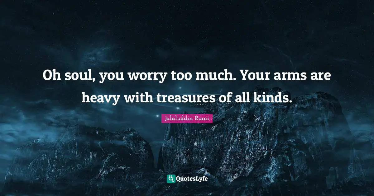 Oh soul, you worry too much. Your arms are heavy with treasures of all kinds.