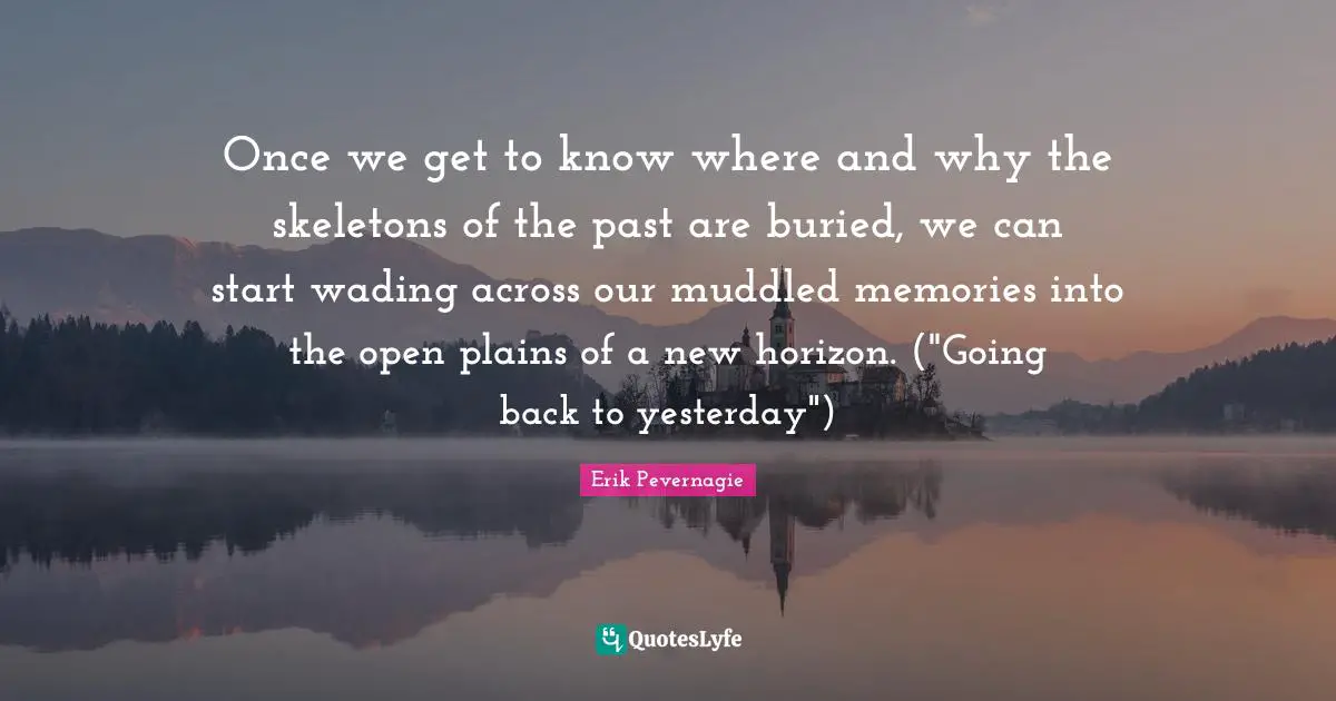 Once we get to know where and why the skeletons of the past are buried, we can start wading across our muddled memories into the open plains of a new horizon. ("Going back to yesterday")