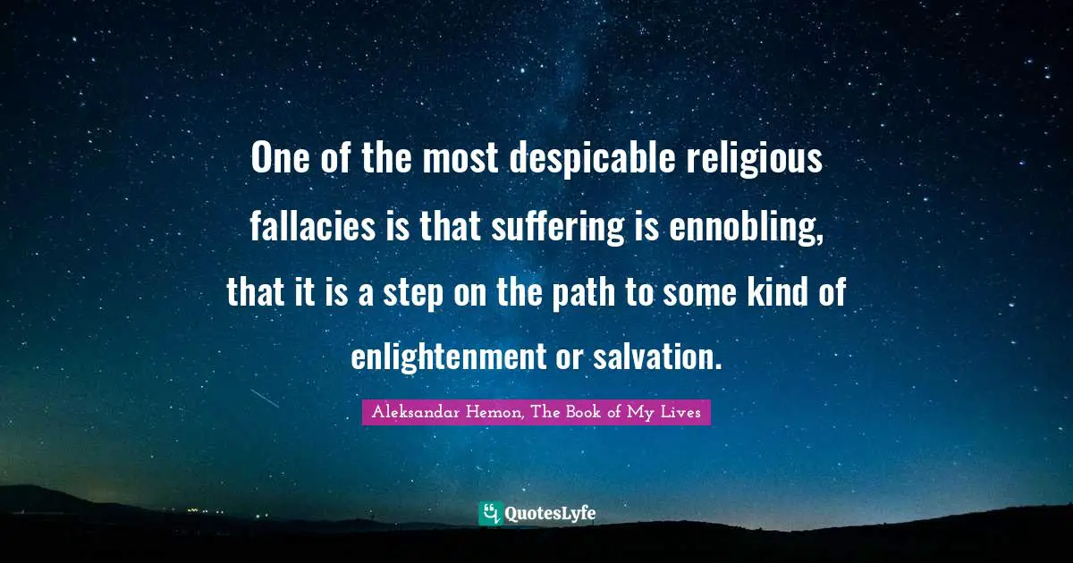 One of the most despicable religious fallacies is that suffering is ennobling, that it is a step on the path to some kind of enlightenment or salvation.