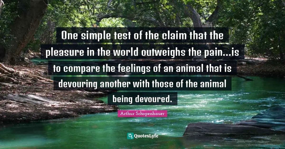 Arthur Schopenhauer Quotes: One simple test of the claim that the pleasure in the world outweighs the pain…is to compare the feelings of an animal that is devouring another with those of the animal being devoured.