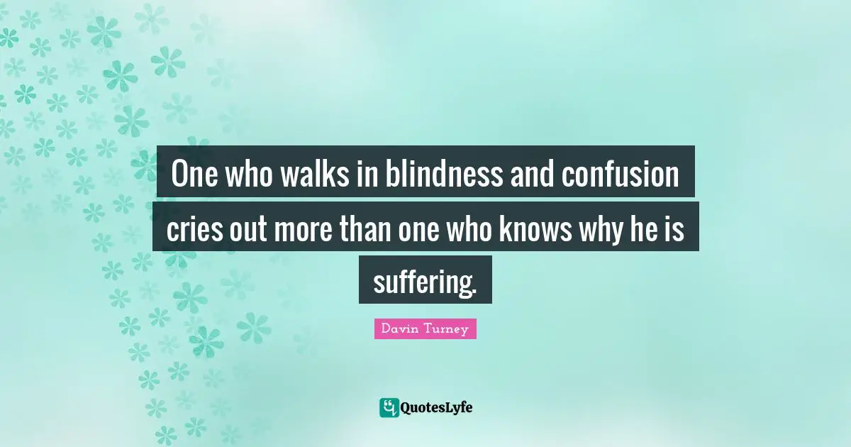 One who walks in blindness and confusion cries out more than one who knows why he is suffering.