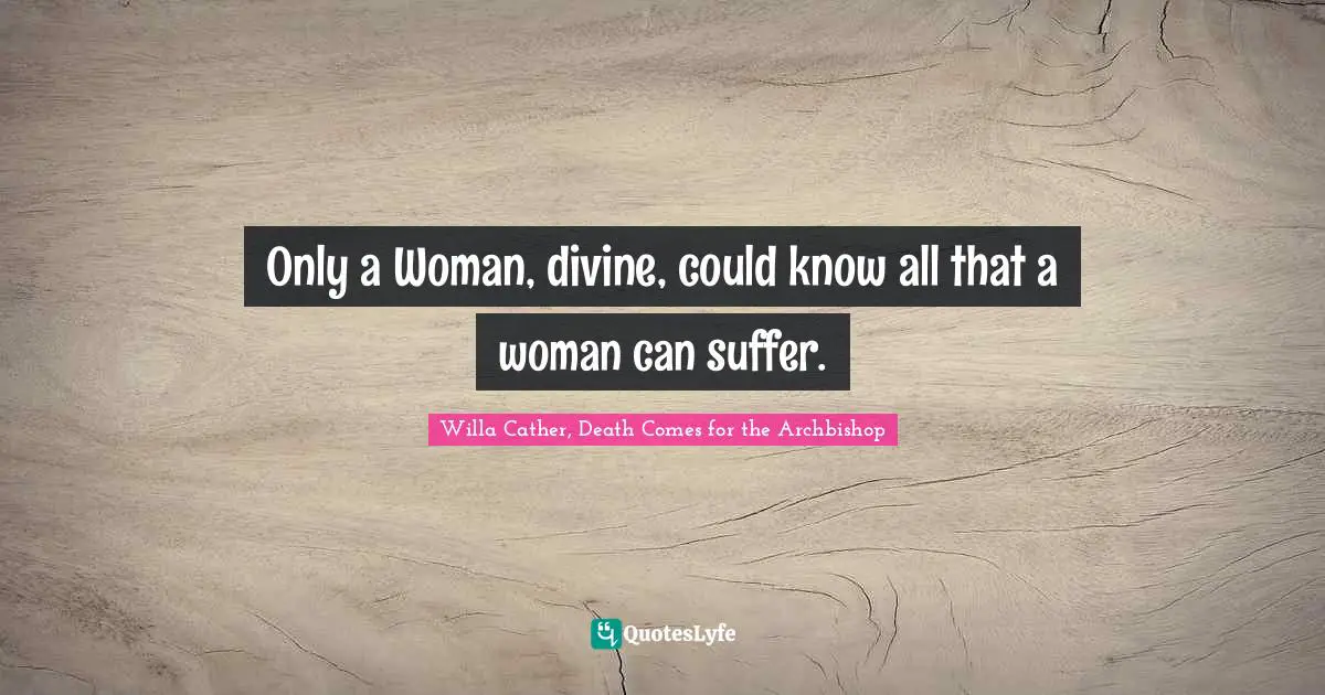 Willa Cather Quotes: "Only a Woman, divine, could know all that a woman can suffer."