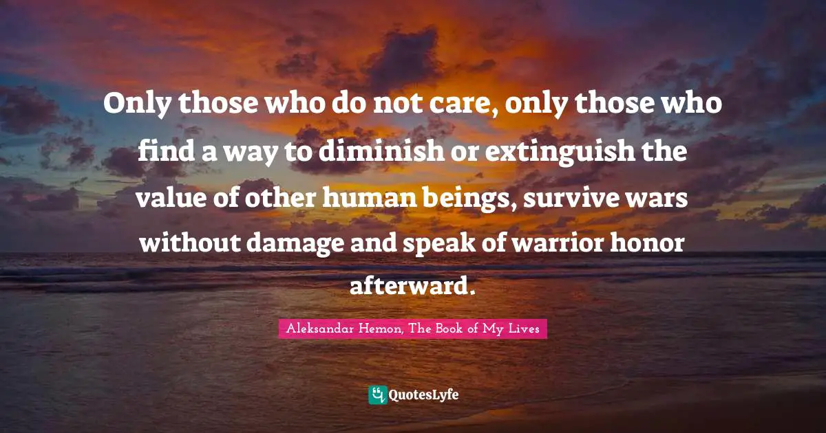 Only those who do not care, only those who find a way to diminish or extinguish the value of other human beings, survive wars without damage and speak of warrior honor afterward.