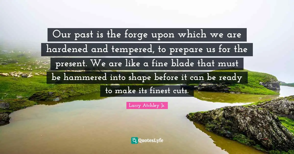 Our past is the forge upon which we are hardened and tempered, to prepare us for the present. We are like a fine blade that must be hammered into shape before it can be ready to make its finest cuts.