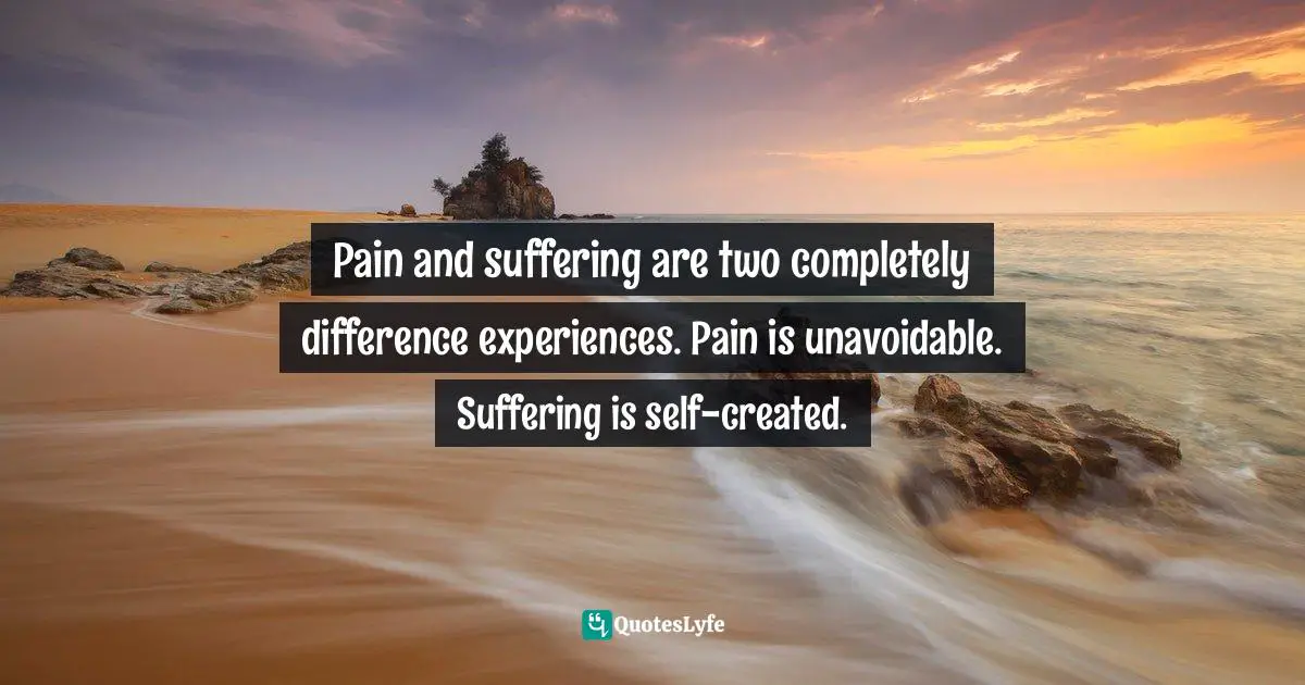 Pain and suffering are two completely difference experiences. Pain is unavoidable. Suffering is self-created.