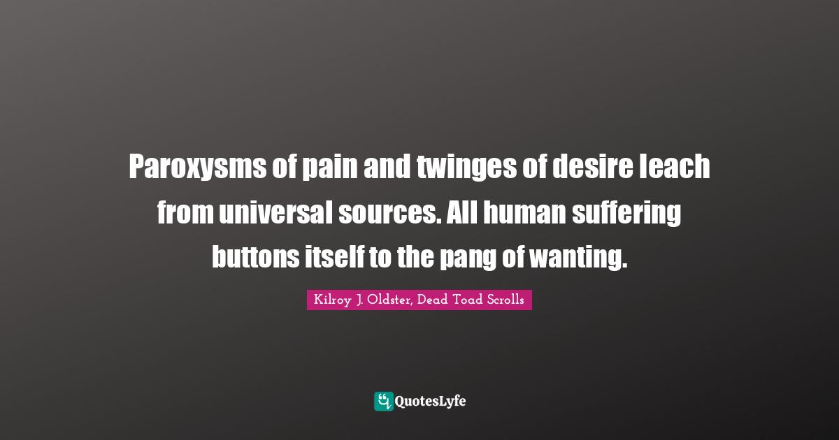 Kilroy J. Oldster, Dead Toad Scrolls Quotes: Paroxysms of pain and twinges of desire leach from universal sources. All human suffering buttons itself to the pang of wanting.