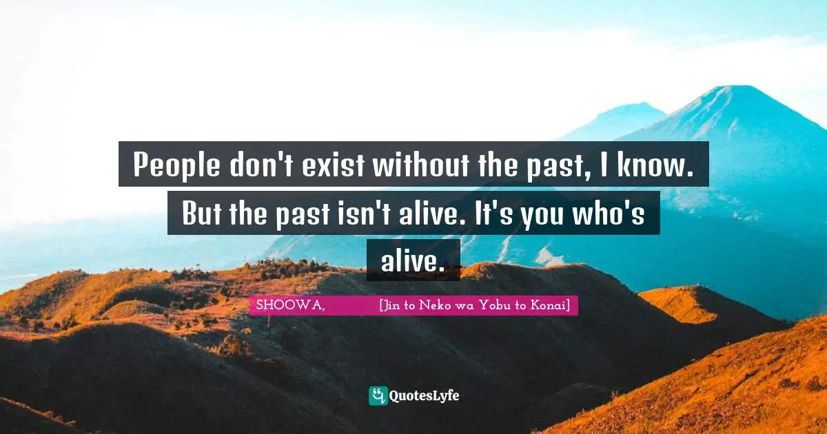 People don't exist without the past, I know. But the past isn't alive. It's you who's alive.