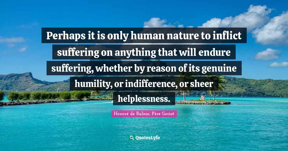 Perhaps it is only human nature to inflict suffering on anything that will endure suffering, whether by reason of its genuine humility, or indifference, or sheer helplessness.