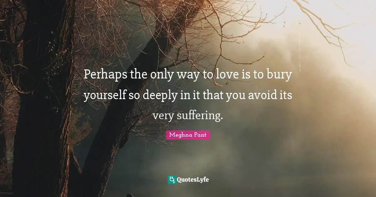 Perhaps the only way to love is to bury yourself so deeply in it that you avoid its very suffering.