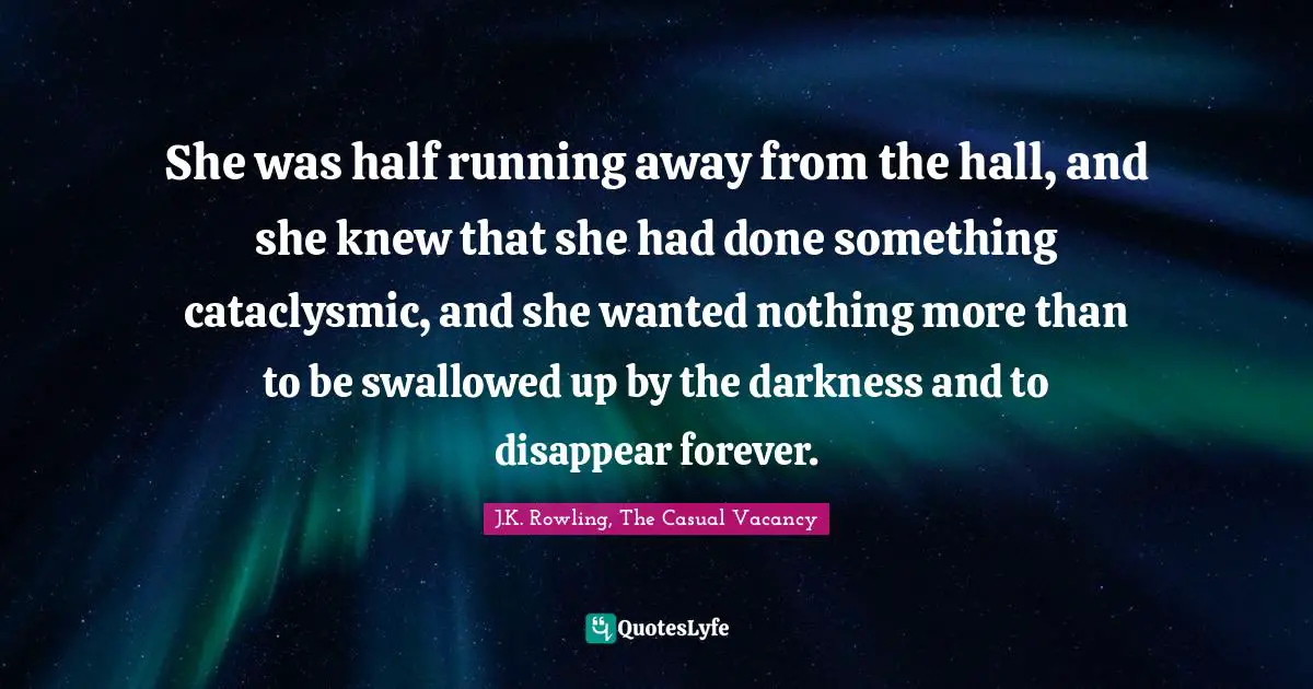She was half running away from the hall, and she knew that she had done something cataclysmic, and she wanted nothing more than to be swallowed up by the darkness and to disappear forever.