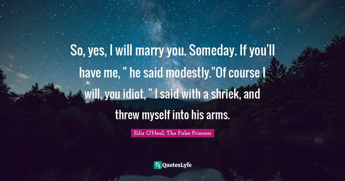 So, yes, I will marry you. Someday. If you'll have me, " he said modestly."Of course I will, you idiot, " I said with a shriek, and threw myself into his arms.