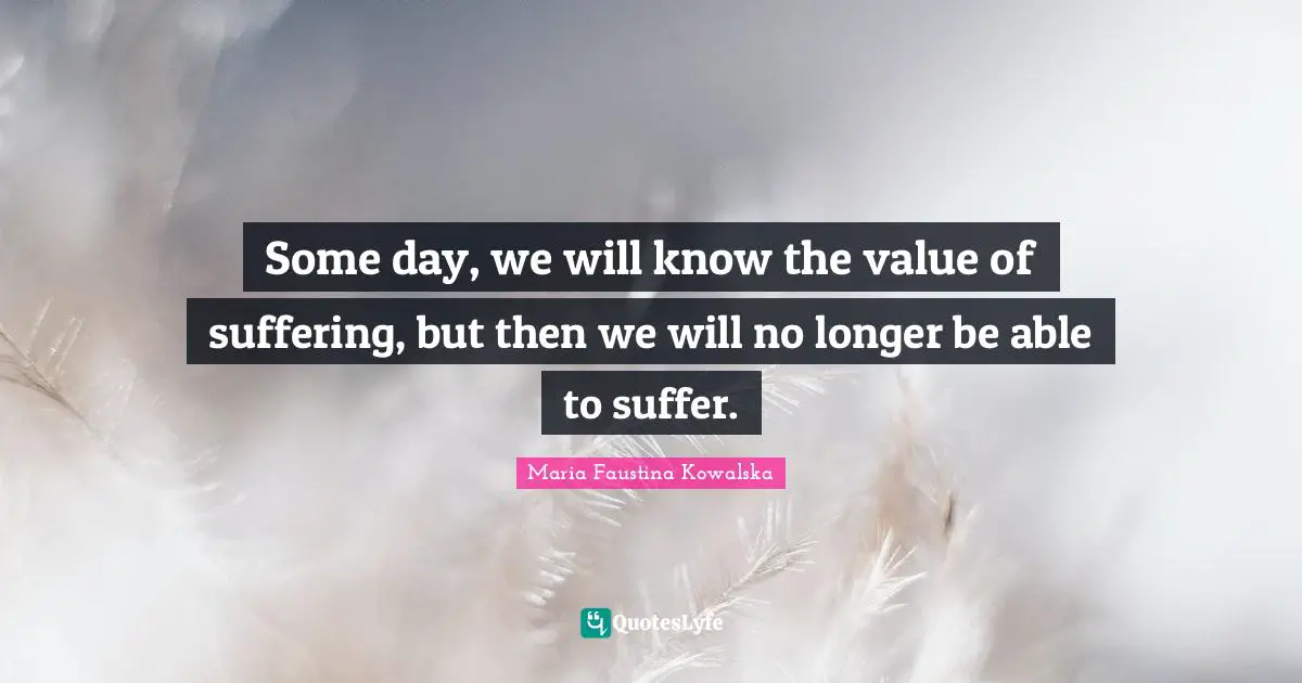 Some day, we will know the value of suffering, but then we will no longer be able to suffer.