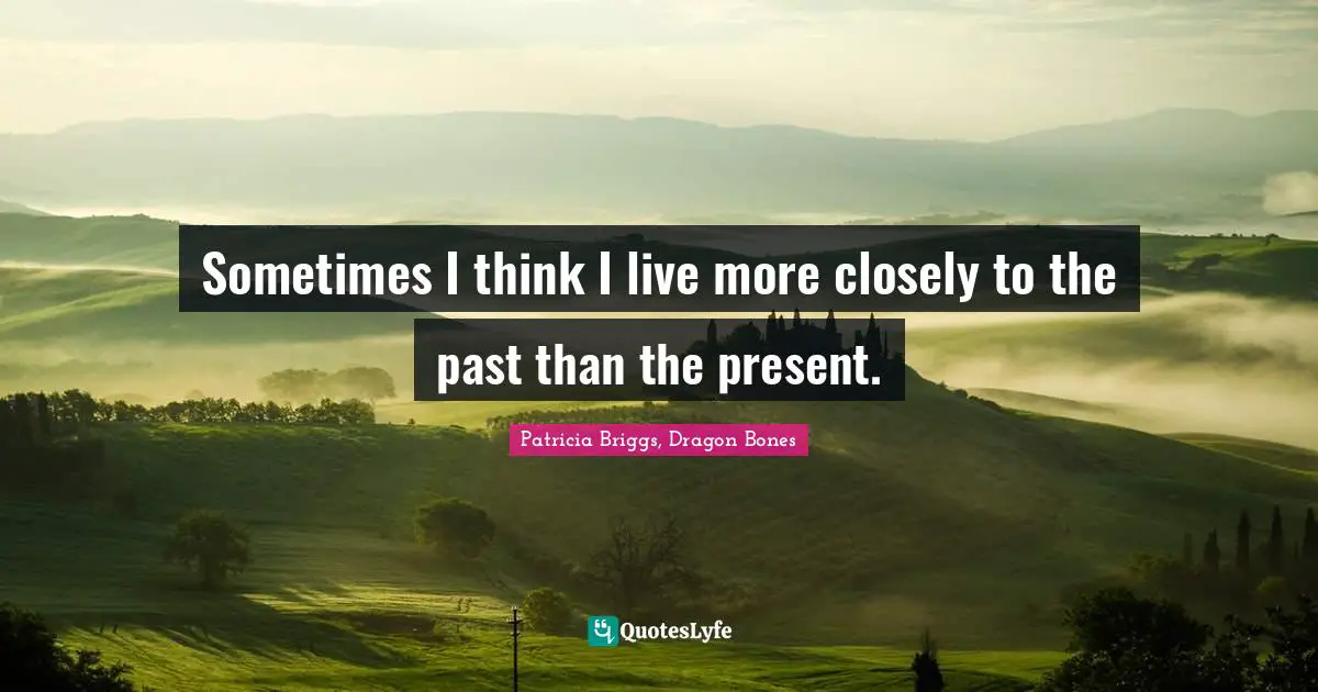 Sometimes I think I live more closely to the past than the present.