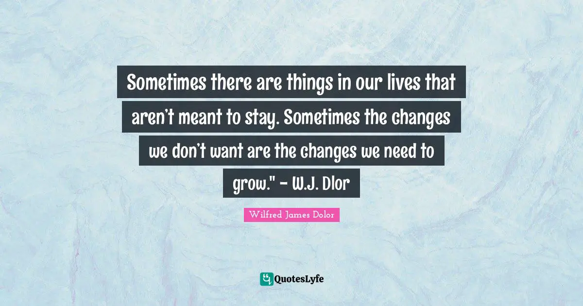 Sometimes there are things in our lives that aren’t meant to stay. Sometimes the changes we don’t want are the changes we need to grow." - W.J. Dlor
