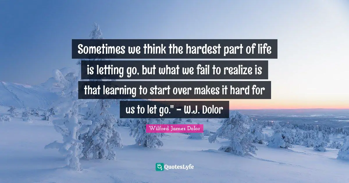 Sometimes we think the hardest part of life is letting go, but what we fail to realize is that learning to start over makes it hard for us to let go." - W.J. Dolor