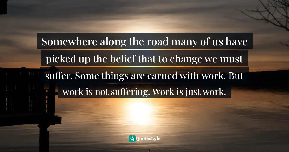 Somewhere along the road many of us have picked up the belief that to change we must suffer. Some things are earned with work. But work is not suffering. Work is just work.
